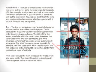 Rule of thirds – The rude of thirds is used really well on
this cover as the eyes go to the most important aspects
of it. For example, straight away you look at the models
face which is important as you see who it is (fame) as
well as the expression. You also see the title of the fame
and can immediately associate all other aspects with it
such as the actor and background.

Text – The text on a magazine cover would obviously be
a lot more than it would on the film poster. This is
because the magazine would be advertising the film in
order to gain a larger audience. The title of the film
would usually be all in the same colour. However, this
cover uses white and blue perhaps to give more
emphasis on ‘Sherlock’ as people would automatically
know what film it is if they were to see it quickly for
example. The font used is not what I would expect this
film and genre to be. It should be a harsher, bolder font
to stand out more effectively.

From this I will use the main actress as the model. I will
also use a bolder font than this as it is in keeping with
the scary genre and so it stands out more.
 