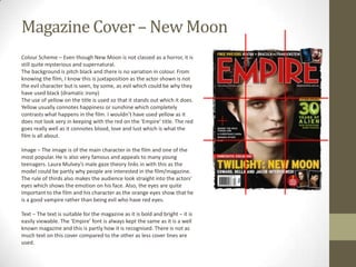 Magazine Cover – New Moon
Colour Scheme – Even though New Moon is not classed as a horror, it is
still quite mysterious and supernatural.
The background is pitch black and there is no variation in colour. From
knowing the film, I know this is juxtaposition as the actor shown is not
the evil character but is seen, by some, as evil which could be why they
have used black (dramatic irony)
The use of yellow on the title is used so that it stands out which it does.
Yellow usually connotes happiness or sunshine which completely
contrasts what happens in the film. I wouldn’t have used yellow as it
does not look very in keeping with the red on the ‘Empire’ title. The red
goes really well as it connotes blood, love and lust which is what the
film is all about.

Image – The image is of the main character in the film and one of the
most popular. He is also very famous and appeals to many young
teenagers. Laura Mulvey’s male gaze theory links in with this as the
model could be partly why people are interested in the film/magazine.
The rule of thirds also makes the audience look straight into the actors’
eyes which shows the emotion on his face. Also, the eyes are quite
important to the film and his character as the orange eyes show that he
is a good vampire rather than being evil who have red eyes.

Text – The text is suitable for the magazine as it is bold and bright – it is
easily viewable. The ‘Empire’ font is always kept the same as it is a well
known magazine and this is partly how it is recognised. There is not as
much text on this cover compared to the other as less cover lines are
used.
 