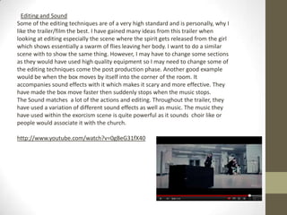 Editing and Sound
Some of the editing techniques are of a very high standard and is personally, why I
like the trailer/film the best. I have gained many ideas from this trailer when
looking at editing especially the scene where the spirit gets released from the girl
which shows essentially a swarm of flies leaving her body. I want to do a similar
scene with to show the same thing. However, I may have to change some sections
as they would have used high quality equipment so I may need to change some of
the editing techniques come the post production phase. Another good example
would be when the box moves by itself into the corner of the room. It
accompanies sound effects with it which makes it scary and more effective. They
have made the box move faster then suddenly stops when the music stops.
The Sound matches a lot of the actions and editing. Throughout the trailer, they
have used a variation of different sound effects as well as music. The music they
have used within the exorcism scene is quite powerful as it sounds choir like or
people would associate it with the church.

http://www.youtube.com/watch?v=0gBeG31fX40
 