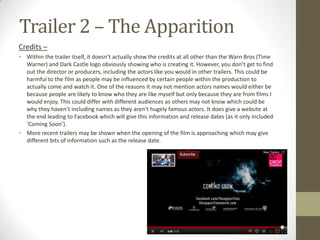 Trailer 2 – The Apparition
Credits –
• Within the trailer itself, it doesn’t actually show the credits at all other than the Warn Bros (Time
  Warner) and Dark Castle logo obviously showing who is creating it. However, you don’t get to find
  out the director or producers, including the actors like you would in other trailers. This could be
  harmful to the film as people may be influenced by certain people within the production to
  actually come and watch it. One of the reasons it may not mention actors names would either be
  because people are likely to know who they are like myself but only because they are from films I
  would enjoy. This could differ with different audiences as others may not know which could be
  why they haven’t including names as they aren’t hugely famous actors. It does give a website at
  the end leading to Facebook which will give this information and release dates (as it only included
  ‘Coming Soon’).
• More recent trailers may be shown when the opening of the film is approaching which may give
  different bits of information such as the release date.
 