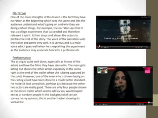 Narrative
One of the main strengths of this trailer is the fact they have
narration at the beginning which sets the scene and lets the
audience understand what’s going on and why they are
doing certain things. For example, the narrator says that it
was a college experiment that succeeded and therefore
released a spirit. It then stops and allows the actors to
portray the rest of the story. The voice of the narration suits
the trailer and genre very well. It is serious and is a male
voice which goes well when he is explaining the experiment
as the audience may associate him with a professor etc.

 Performance
The acting is quite well done, especially as I know of the
actors and love the films they have starred in. The main girls
acting out shines the other actors especially in the scene
right at the end of the trailer when she is being captured by
the spirit. However, one of the men who is shown laying on
the ceiling could have been done to a much better standard.
He makes it look unrealistic, perhaps just because the other
two actors are really good. There are only four people shown
in the entire trailer which seems odd as you would expect
extras or random people in the background of certain
scenes. In my opinion, this is another factor showing its
unrealistic.
 