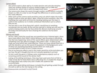 Camera Work
 • The camera work is done well as it creates tension and suits the storyline.
    There are random flashes of science related images such as DNA and
    chemicals etc. which links in with the experiment story.
 • The camera also shows the events through another camera which is actually
    shown in a film. It is clear to see through the differences in camera quality –
    this really effective.
 • Other parts of the camera work would be jump cuts which makes the trailer
    jumpy as well as close ups which, again, show the actors emotions. Also, the
    mid/long shot used when all three are standing looking over the town is
    useful to the audience as it creates contextual information such as where
    they are etc.
 • The last shot is one of my favourite's which I would love to somehow
    incorporate into my trailer. At the end the main girl is sitting very still and the
    camera slowing zooms into her face whilst the demons hand wrap around
    her body and eventually her face showing the audience she has been
    captured.
 Editing and Sound
 • At first I didn’t think the sound was very good but once I listened again, there
    were many effects that I didn’t notice because I was focusing on everything
    else that was happening. Some of the sound effects were slowed down when
    something scary was about to happen, then when it did – it sped up and
    made you jump which was really effective. There are many sounds that link in
    with the storyline such as the sound of equipment in the background, some
    of which are squealing/squeaking sounds which are really quite
    uncomfortable to listen to but it creates tension.
 • One of my favourite effects used in this trailer would be at the end when you
    can hear the girl’s thoughts but she isn't actually speaking it out loud.
 • To link in with the genre, it follows some contemporary aspects such as
    screaming and the sound of the demon itself.
 • Looing at the editing techniques, they may have used some form of CGI to
    make it look like her bed sheets were suffocating her. It created the shape of
    her body which was really scary and it makes the audience feel
    uncomfortable.
 • Lastly, other good editing techniques included the girl getting sucked through
    the wall as well as the man laying on the ceiling.
http://www.youtube.com/watch?v=q7pY71AvnlE
 