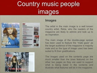 Country music people
      images
        Images
        The artist in the main image is a well known
        country artist, Reba, who the readers of the
        magazine are likely to admire and look up to
        as inspiration.

        The main image of the double-page spread
        has been used to feature the “male gaze” as
        the target audience of the magazine is majority
        male and so the type of image used has been
        suited to fit their gratifications.

        The images used on the contents page are
        much smaller than the ones featured on the
        other two pages as they are used to support
        what is being listed in the contents and
        illustrate what features will be in the magazine.
 