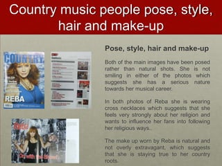 Country music people pose, style,
       hair and make-up
               Pose, style, hair and make-up
               Both of the main images have been posed
               rather than natural shots. She is not
               smiling in either of the photos which
               suggests she has a serious nature
               towards her musical career.

               In both photos of Reba she is wearing
               cross necklaces which suggests that she
               feels very strongly about her religion and
               wants to influence her fans into following
               her religious ways..

               The make up worn by Reba is natural and
               not overly extravagant, which suggests
               that she is staying true to her country
               roots.
 