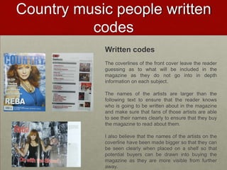 Country music people written
          codes
            Written codes
            The coverlines of the front cover leave the reader
            guessing as to what will be included in the
            magazine as they do not go into in depth
            information on each subject.

            The names of the artists are larger than the
            following text to ensure that the reader knows
            who is going to be written about in the magazine
            and make sure that fans of those artists are able
            to see their names clearly to ensure that they buy
            the magazine to read about them.

            I also believe that the names of the artists on the
            coverline have been made bigger so that they can
            be seen clearly when placed on a shelf so that
            potential buyers can be drawn into buying the
            magazine as they are more visible from further
            away.
 