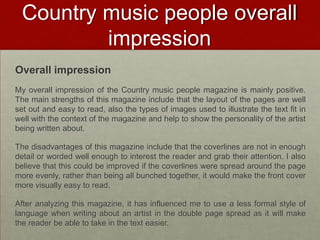 Country music people overall
          impression
Overall impression
My overall impression of the Country music people magazine is mainly positive.
The main strengths of this magazine include that the layout of the pages are well
set out and easy to read, also the types of images used to illustrate the text fit in
well with the context of the magazine and help to show the personality of the artist
being written about.

The disadvantages of this magazine include that the coverlines are not in enough
detail or worded well enough to interest the reader and grab their attention. I also
believe that this could be improved if the coverlines were spread around the page
more evenly, rather than being all bunched together, it would make the front cover
more visually easy to read.

After analyzing this magazine, it has influenced me to use a less formal style of
language when writing about an artist in the double page spread as it will make
the reader be able to take in the text easier.
 