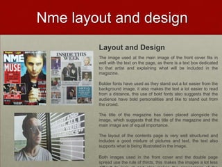 Nme layout and design
        Layout and Design
        The image used at the main image of the front cover fits in
        well with the text on the page, as there is a text box dedicated
        to that artist and explaining what will be included in the
        magazine.

        Bolder fonts have used as they stand out a lot easier from the
        background image, it also makes the text a lot easier to read
        from a distance, this use of bold fonts also suggests that the
        audience have bold personalities and like to stand out from
        the crowd.

        The title of the magazine has been placed alongside the
        image, which suggests that the title of the magazine and the
        main image are of equal importance.

        The layout of the contents page is very well structured and
        includes a good mixture of pictures and text, the text also
        supports what is being illustrated in the image.

        Both images used in the front cover and the double page
        spread use the rule of thirds, this makes the images a lot less
 