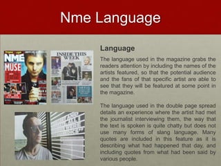 Nme Language
    Language
    The language used in the magazine grabs the
    readers attention by including the names of the
    artists featured, so that the potential audience
    and the fans of that specific artist are able to
    see that they will be featured at some point in
    the magazine.

    The language used in the double page spread
    details an experience where the artist had met
    the journalist interviewing them, the way that
    the text is spoken is quite chatty but does not
    use many forms of slang language. Many
    quotes are included in this feature as it is
    describing what had happened that day, and
    including quotes from what had been said by
    various people.
 