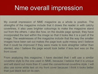 Nme overall impression
My overall impression of NME magazine as a whole is positive. The
strengths of the magazine include that it draws the reader in with catchy
coverlines, it also uses brighter colourings to make the magazine stand
out from the others. I also like how, on the double page spread, they have
incorporated the text within the image so that it looks like it is a part of the
image. The weaknesses of the magazine include that the way the smaller
images have been set out makes the page look quite messy and I believe
that it could be improved if they were made to look straighter rather than
slanted, also I believe the page would look better if less text was on the
front cover.

From analyzing this magazine, I have decided that I will use a similar
coverline style to the one used in NME, because I believe that it is unique
and will stand out more than if I used the conventional coverline style. I will
also use some white text on my front cover because I think it looks better
than just black text on its own.
 