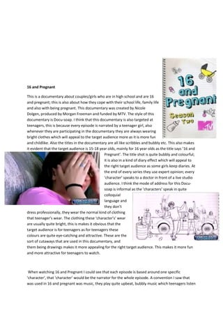 16 and Pregnant
This is a documentary about couples/girls who are in high school and are 16
and pregnant; this is also about how they cope with their school life, family life
and also with being pregnant. This documentary was created by Nicole
Dolgen, produced by Morgan Freeman and funded by MTV. The style of this
documentary is Docu-soap. I think that this documentary is also targeted at
teenagers, this is because every episode is narrated by a teenager girl, also
whenever they are participating in the documentary they are always wearing
bright clothes which will appeal to the target audience more as it is more fun
and childlike. Also the titles in the documentary are all like scribbles and bubbly etc. This also makes
it evident that the target audience is 15-18 year olds, mainly for 16 year olds as the title says ’16 and
Pregnant’. The title shot is quite bubbly and colourful;
it is also in a kind of diary effect which will appeal to
the right target audience as some girls keep diaries. At
the end of every series they use expert opinion; every
‘character’ speaks to a doctor in front of a live studio
audience. I think the mode of address for this Docu-
soap is informal as the ‘characters’ speak in quite
colloquial
language and
they don’t
dress professionally, they wear the normal kind of clothing
that teenager’s wear. The clothing these ‘character’s’ wear
are usually quite bright, this is makes it obvious that the
target audience is for teenagers as for teenagers these
colours are quite eye-catching and attractive. These are the
sort of cutaways that are used in this documentary, and
them being drawings makes it more appealing for the right target audience. This makes it more fun
and more attractive for teenagers to watch.
When watching 16 and Pregnant I could see that each episode is based around one specific
‘character’, that ‘character’ would be the narrator for the whole episode. A convention I saw that
was used in 16 and pregnant was music, they play quite upbeat, bubbly music which teenagers listen
 
