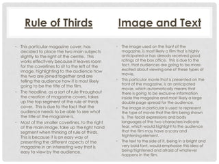 Rule of Thirds
• This particular magazine cover, has
decided to place the two main subjects
slightly to the right of the centre. This
works effectively because it leaves room
for the coverlines to sit to the left of the
image, highlighting to the audience how
the two are joined together and are
telling the audience how it is most likely
going to be the title of the film.
• The headline, as a sort of rule throughout
the creation of magazine covers, takes
up the top segment of the rule of thirds
cover. This is due to the fact that the
audience needs to be able to see what
the title of the magazine is.
• Most of the smaller coverlines, to the right
of the main image, take up the right hand
segment when thinking of rule of thirds.
This is because it is an easy way of
presenting the different aspects of the
magazine in an interesting way that is
easy to view by the audience.

Image and Text
•

•

•

•

The image used on the front of the
magazine, is most likely a film that is highly
anticipated or has already received good
ratings at the box office. This is due to the
fact, that audiences are going to be more
excited about viewing one of these types of
movie.
This particular movie that is presented on the
front of the magazine, is an anticipated
movie, which automatically means that
there is going to be exclusive information
inside the magazine and most likely a large
double page spread for the audience.
The image in particular is used to represent
the type of movie that the film being shown
is. The facial expressions and body
languages of the two characters indicate
fear, which would highlight to the audience
that the film may have a scary and
frightening element.
The text to the side of it, being in a bright and
very bold font, would emphasise this idea of
being frightened and afraid of whatever
happens in the film.

 