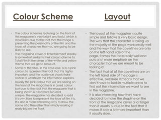 Colour Scheme
•

•

•

•

The colour schemes featuring on the front of
this magazine is very bright and bold, which is
most likely due to the fact that the image is
presenting the personality of the film and the
types of characters that you are going to be
likely to see.
The magazine cover of Entertainment Weekly
is somewhat similar in their colour scheme to
Total Film in the sense of the white and yellow
theme that we get a sense of.
Some of the titles, in this case one, is in a pink
colour, to represent the fact that it is highly
important and the audience should take
notice of whatever the information explains.
Usually this pink colour that we are seeing on
the front of the magazine is in a red colour
but due to the fact that the magazine that is
being shown is a lot more fun and
unique, the magazine has decided to add
it’s own flare to represent the type of film it is.
It is also a more interesting way to show the
name of a film rather than simply making it
really big on the front.

Layout
• The layout of the magazine is quite
simple and follows a very basic design.
The way that the character is taking up
the majority of the page works really well
and the way that the coverlines are only
on the left hand side of the
page, frames the face really well and
puts a lot more emphasis on the
character that we are meant to be
looking at.
• The fact that all of the coverlines are on
the left hand side of the page is
effective, because it means that we
don’t have to look in multiple areas to
find out the information we want to see
in the magazine.
• It is also interesting how they have
decided to make the strapline on the
front of the magazine cover a lot larger
than it usually is, due to the fact that it
makes it look a lot more important than
it usually does.

 