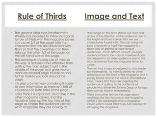 Rule of Thirds
• The general idea that Entertainment
Weekly has decided to follow in regards
to rule of thirds with this magazine cover,
is to cover 2/3 of the page with the
character that we are presented with.
This is so that the coverlines can then
take up the other 1/3 of the page, on
the left hand side of the page.
• This technique of using rule of thirds in
this way, is actually more effective than
putting the main subject right in the
middle of the page, as it gives you a
more developed page to look at and
further makes you look around the
page.
• It is also a better way of making it easier
to view information as there isn’t lots of
coverlines on both sides of the page.
• I also think it is important, much like in the
other magazine covers, that the
headline takes up the top third of the
page as it helps the audience identify
what magazine they are looking at.

Image and Text
•

•

•

The image on the front, stands out a lot and
draws in the attention of the audience due to
the bright and bold colours that we are
immediately faced with. Through using this
bold character to front the magazine is a
good way of gaining a wide rang of
audiences. It can attract a much younger
audience due to the colours, however it can
also appeal to an older audience due to the
mature themes that the magazine tends to
cover.
The text that is used is designed to stay simple
but informative. As there is clearly no other
main focus on the front of the magazine and is
purely based around the Alice in Wonderland
idea, means that they are targeting the
audience at quite a niche audience of
people who either like Johnny Depp or fantasy
films such as Alice in Wonderland.
There is no other text on the page about
anything else that features in the magazine,
which is not stereotypical for a magazine
cover, which could effectively turn people off
of buying the magazine.

 