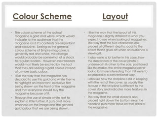 Colour Scheme
• The colour scheme of the actual
magazine is gold and white, which would
indicate to the audience that the
magazine and it’s contents are important
and exclusive. Seeing as the general
colour scheme of Empire magazine, is
generally red and white, the change
would probably be somewhat of a shock
to regular readers. However, new readers
would most likely be excited by the fact
that they are seeing a gold colour instead
of a more basic colour.
• I like the way that the magazine has
decided to use this gold and white theme
to highlight an important, exclusive film
being shown on the front of the magazine
and that everyone should buy the
magazine because of it.
• Through the use of simple white text to
explain a little further, it puts a lot more
emphasis on the image and the general
gold colour that we are being shown.

Layout
•

•

•

•

I like the way that the layout of this
magazine is slightly different to what you
expect to see when looking at magazines.
The way that the two characters are
placed at different depths, adds to the
effect that it gives off when an audience is
viewing it.
It also works a lot better in this case, how
the description of the cover photo is
underneath it rather to the side, positioned
like this makes the entire magazine cover
look a lot more interesting than if it were to
be placed in a conventional way.
I also like how the strapline is still in keeping
with the rest of the cover, as usually the
feature in the strapline is different to the
cover story and indicates more features in
the magazine.
The way that the small sticker is also
placed right down the bottom near the
headline puts more focus on that area of
the magazine.

 