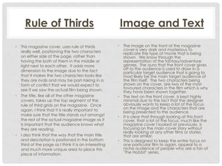 Rule of Thirds
•

•

•

This magazine cover, uses rule of thirds
really well, positioning the two characters
on either side of the page, rather than
having the both of them in the middle or
right next to each other. It adds more
dimension to the image due to the fact
that it makes the two characters looks like
they are rivals and may be part-taking in a
form of conflict that we would expect to
see if we saw the actual film being shown.
The title, like all of the other magazine
covers, takes up the top segment of the
rule of third grids on the magazine. Once
again, I think that it is really important to
make sure that the title stands out amongst
the rest of the actual magazine image as it
is important that the audience knows what
they are reading.
I also think that the way that the main title
and description is positioned in the bottom
third of the page as I think it is an interesting
and much more unique area to place this
piece of information.

Image and Text
•

•

•

•

The image on the front of the magazine
cover is very dark and mysterious to
replicate the type of movie that is being
shown. We know through the
representation of the fantasy/adventure
genres. The aura that the front cover gives
off to the audience is used to draw in a
particular target audience that is going to
most likely be the main target audience of
the film itself. The two characters being
shown on the cover, are two of the most
favoured characters in the film which is why
they have been shown together.
The text on the front cover, is kept highly
minimal due to the fact that the designer
obviously wants to keep a lot of the focus
on the image and the characters that are
being presented to the audience.
It is clear that through looking at this front
cover, that a lot of the focus, much like the
magazine cover I looked at previously, is
focusing on the main cover story without
really looking at any other films or stories
that are similar.
This is designed to keep the entire focus on
one particular film to again, appeal to a
niche audience of people who are a fan of
‘The Hobbit’ series.

 