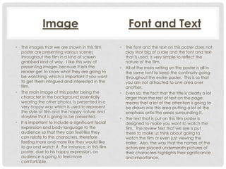 Image
•

•

•

The images that we are shown in this film
poster are presenting various scenes
throughout the film in a kind of screen
grabbed kind of way. I like this way of
presenting images because it lets the
reader get to know what they are going to
be watching, which is important if you want
to get them intrigued and interested in the
film.
The main image of this poster being the
character in the background essentially
wearing the other photos, is presented in a
very happy way which is used to represent
the style of film and the happy nature and
storyline that is going to be presented.
It is important to include a significant facial
expression and body language to the
audience so that they can feel like they
can relate to the characters, therefore
feeling more and more like they would like
to go and watch it. For instance, in this film
poster, due to his happy expression, an
audience is going to feel more
comfortable.

Font and Text
•

•

•

•

The font and the text on this poster does not
play that big of a role and the font and text
that is used, is very simple to reflect the
nature of the film.
All of the main writing on the poster is all in
the same font to keep the continuity going
throughout the entire poster. This is so that
you are not attracted to one area over
another.
Even so, the fact that the title is clearly a lot
larger than the rest of text on the page,
means that a lot of the attention is going to
be drawn into this area putting a lot of the
emphasis onto the areas surrounding it.
The text that is put on this film poster is
designed to make you want to watch the
film. The review text that we see is put
there to make us think about going to
watch the film or even just viewing the
trailer. Also, the way that the names of the
actors are placed underneath pictures of
their characters highlights their significance
and importance.

 