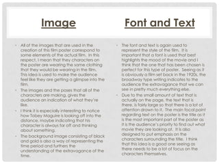 Image
• All of the images that are used in the
creation of this film poster correspond to
some elements of the actual film. In this
respect, I mean that they characters on
the poster are wearing the same clothing
that they would be wearing in the film.
This idea is used to make the audience
feel like they are getting a glimpse into the
film.
• The images and the poses that all of the
characters are making, gives the
audience an indication of what they’re
like.
• I think it is especially interesting to notice
how Tobey Maguire is looking off into the
distance, maybe indicating that his
character is always far off and thinking
about something.
• The background image consisting of black
and gold is also a way of representing the
time period and furthers the
understanding of the extravagance of the
time.

Font and Text
• The font and text is again used to
represent the style of the film. It is
important that a font is used that best
highlights the mood of the movie and I
think that the one that has been chosen is
perfect for this type of poster. Seeing as it
is obviously a film set back in the 1920s, the
broadway type writing indicates to the
audience the extravagance that we can
see in pretty much everything else.
• Due to the small amount of text that is
actually on the page, the text that is
there, is fairly large so that there is a lot of
attention drawn to it. The main focal point
regarding text on the poster is the title as it
is the most important part of the poster as
it is the audience’s priority to find out what
movie they are looking at. It is also
designed to put emphasis on the
characters surrounding the title. I think
that this idea is a good one seeing as
there needs to be a lot of focus on the
characters themselves.

 