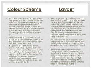 Colour Scheme
• The colour scheme in this poster follows a
very specific theme. It is obvious that the
outfits that both of them are wearing are
similar with the green shirt and white
trousers. This effect is used to show the
similarity between the two characters and
to also show that they are connected
even though they may not look like the
are.
• Green seems to be quite a prominent
part of this poster with the grass taking up
a major part of the poster and then with
their shirts being green also.
• The general idea behind the colour
scheme that we get is green and white
which may have a significance in the film,
but that’s what the designer wants the
audience to find out for themselves. This
technique is important because it
highlights how you can use various
colours to entice an audience more into
wanting to watch the film.

Layout
• I like the general layout of this poster and
how everything is set out. I particularly like
the way that they have placed the two
characters so that it looks like they are
walking towards something better, due to
the bright light that we can see in the
background. I think that the pose that
they are making and the fact that it is
centered on the poster adds to the overall
effect of the image.
• The placement of the text on the page,
underneath the characters is also a good
technique because there is a lot of focus
drawn into the particular area because of
it.
• I also think that the placement of the
writing ‘based on the extraordinary true
story’ adds to the effect that the poster is
going to have on the audience. This is
because an audience will generally be
more inclined to see something that is
based on a true story as there is a strong
sense of verisimilitude involved.

 
