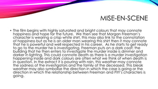 MISE-EN-SCENE
• The film begins with highly saturated and bright colours that may connote
happiness and hope for the future. We then see that Morgan Freeman’s
character is wearing a crisp white shirt, this may also link to the connotation
of happiness but as he is an older man wearing this shirt then it may connote
that he is powerful and well respected in his career. As he starts to get ready
to go to the murder he is investigating, Freeman puts on a dark coat; the
building that he then enters to investigate the murder inside is dimmer and
darker in lighting. This could connote death as there is a murder investigation
happening inside and dark colours are often what we think of when death is
in question. In the extract it is pouring with rain, this weather may connote
the sadness of the investigators and the family of the deceased. This bleak
weather may also symbolise the direction in which the case is going or the
direction in which the relationship between Freeman and Pitt’s characters is
going.

 