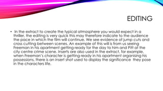 EDITING
• In the extract to create the typical atmosphere you would expect in a
thriller, the editing is very quick this may therefore indicate to the audience
the pace in which the film will continue. We see evidence of jump cuts and
cross cutting between scenes. An example of this will is from us seeing
Freeman in his apartment getting ready for the day to him and Pitt at the
city centre crime scene. Inserts are also used in the extract, for example,
when Freeman’s character is getting ready in his apartment organising his
possessions, there is an insert shot used to display the significance they pose
in the characters life.

 