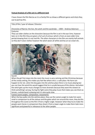 Textual Analysis of a film set in a different land.
I have chosen the film Narnia as it is a family film so shows a different genre and shots they
use to portray this.
Title of film / year of release / Director:
Chronicles of Narnia: the lion, the witch and the wardrobe. – 2005 – Andrew Adamson
Costume:
They use older clothes on the characters because the film is set in the war time, however
later on in the film they are given a full suit of armour which is from an even older time
period showing that it is not real life. The other characters in the film are mainly half animals
so they don’t wear clothes however the witch wears all white and has an ice crown etc.

Sound:
When the girl first steps into the room the music is very calming and like Christmas because
of the snowy setting, this makes you feel like where she is a safe place. No harm can
happen to her etc. when the boy goes into the witches place there is no music playing but
you can hear the wind this would suggest that he is unsafe because of the silence. And when
the witch gets up the music changes to more dramatic because they want the viewers to
think something’s wrong. During the fight scene they play music that makes you see them as
heroes, a whole band is playing and it is also quite slow.
Camera work (angles, composition, movement):
When the boy walks into the witches place, they use the camera angle to make him seem
small in comparison to all the statues and the gates which are around the room, they do this
throughout this scene so the film it from a higher angle. However when they try to make the
people seem heroic in comparison they shoot it from a lower angle to make them look more
significant and powerful in relevance to the other people.

 