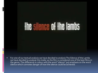  For one of our textual analysis we have decided to analysisThe Silence of the Lambs
we have decided to analyse this trailer as the film is considered one of the best films in
the genre.The difference in colour with the word “silence” put emphasis on the word
silence which connotes danger of how the silence could be achieved.