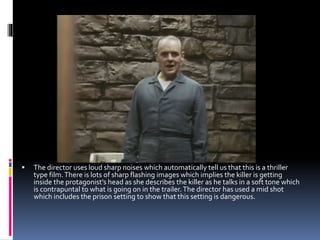  The director uses loud sharp noises which automatically tell us that this is a thriller
type film.There is lots of sharp flashing images which implies the killer is getting
inside the protagonist’s head as she describes the killer as he talks in a soft tone which
is contrapuntal to what is going on in the trailer.The director has used a mid shot
which includes the prison setting to show that this setting is dangerous.
