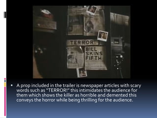  A prop included in the trailer is newspaper articles with scary
words such as “TERROR!” this intimidates the audience for
them which shows the killer as horrible and demented this
conveys the horror while being thrilling for the audience.