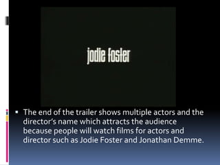  The end of the trailer shows multiple actors and the
director’s name which attracts the audience
because people will watch films for actors and
director such as Jodie Foster and Jonathan Demme.
