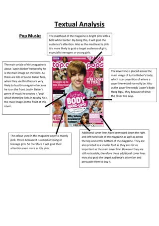Textual Analysis 
Pop Music: 
The masthead of the magazine is bright pink with a 
bold white border. By doing this, it will grab the 
audience’s attention. Also as the masthead is pink 
it is more likely to grab a target audience of girls, 
especially teenagers or young girls. 
The main article of this magazine is 
about ‘Justin Bieber’ hence why he 
is the main image on the front. As 
there are lots of Justin Bieber fans, 
when they see this they are very 
likely to buy this magazine because 
he is on the front. Justin Bieber’s 
genre of music he creates is ‘pop’ 
which therefore links in to why he is 
the main image on the front of this 
cover. 
The cover line is placed across the 
main image of Justin Bieber’s body, 
which is a convention of where a 
cover line would normally be. Also 
as the cover line reads ‘Justin’s Body 
Hang-Ups’, they because of what 
the cover line says. 
Additional cover lines have been used down the right 
and left hand side of the magazine as well as across 
the top and at the bottom of the magazine. They are 
also printed in a smaller font as they are not as 
important as the main cover line. However they are 
still noticeable, therefore these additional cover lines 
may also grab the target audience’s attention and 
persuade them to buy it. 
The colour used in this magazine cover is mainly 
pink. This is because it is aimed at young or 
teenage girls. So therefore it will grab their 
attention even more as it is pink. 
 