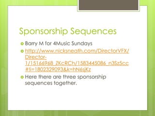 Sponsorship Sequences 
 Barry M for 4Music Sundays 
 http://www.nicksneath.com/DirectorVFX/ 
Director- 
1/15166968_ZKcRCh/1583445086_n3Sz5cc 
#!i=1802329093&k=hN6sjKz 
 Here there are three sponsorship 
sequences together. 
 