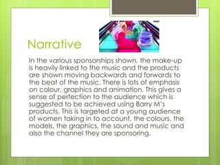 Narrative 
In the various sponsorships shown, the make-up 
is heavily linked to the music and the products 
are shown moving backwards and forwards to 
the beat of the music. There is lots of emphasis 
on colour, graphics and animation. This gives a 
sense of perfection to the audience which is 
suggested to be achieved using Barry M’s 
products. This is targeted at a young audience 
of women taking in to account, the colours, the 
models, the graphics, the sound and music and 
also the channel they are sponsoring. 
 