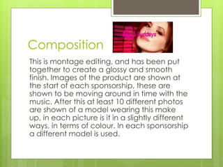 Composition 
This is montage editing, and has been put 
together to create a glossy and smooth 
finish. Images of the product are shown at 
the start of each sponsorship, these are 
shown to be moving around in time with the 
music. After this at least 10 different photos 
are shown of a model wearing this make 
up, in each picture is it in a slightly different 
ways, in terms of colour. In each sponsorship 
a different model is used. 
 