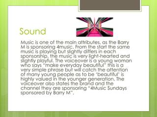 Sound 
Music is one of the main attributes, as the Barry 
M is sponsoring 4music. From the start the same 
music is playing but slightly differs in each 
sponsorship, the music is very light-hearted and 
slightly playful. The voiceover is a young woman 
who says “make everyday beautiful” this is a 
very simple phrase but will catch the attention 
of many young people as to be ‘beautiful’ is 
highly valued in the younger generation. The 
voiceover also states the brand and the 
channel they are sponsoring “4Music Sundays 
sponsored by Barry M”. 
 