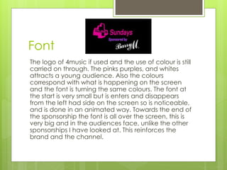 Font 
The logo of 4music if used and the use of colour is still 
carried on through. The pinks purples, and whites 
attracts a young audience. Also the colours 
correspond with what is happening on the screen 
and the font is turning the same colours. The font at 
the start is very small but is enters and disappears 
from the left had side on the screen so is noticeable, 
and is done in an animated way. Towards the end of 
the sponsorship the font is all over the screen, this is 
very big and in the audiences face, unlike the other 
sponsorships I have looked at. This reinforces the 
brand and the channel. 
 