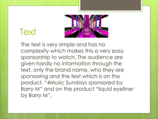 Text 
The text is very simple and has no 
complexity which makes this a very easy 
sponsorship to watch. The audience are 
given hardly no information through the 
text, only the brand name, who they are 
sponsoring and the text which is on the 
product. “4Music Sundays sponsored by 
Barry M” and on the product “liquid eyeliner 
by Barry M”. 
 
