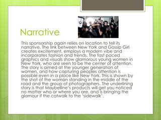 Narrative 
This sponsorship again relies on location to tell its 
narrative. The link between New York and Gossip Girl 
creates excitement, employs a modern vibe and 
incorporates fashion and trends. The fast paced 
graphics and visuals show glamorous young women in 
New York, who are seen to be the center of attention. 
The story is aimed at the younger generation of 
women, and how capturing peoples attention is 
possible even in a place like New York. This is shown by 
the shot of the woman standing in the middle of the 
road and the group of photographers. The underlining 
story is that Maybelline’s products will get you noticed 
no matter who or where you are, and is bringing the 
glamour if the catwalk to the ‘sidewalk’. 
 