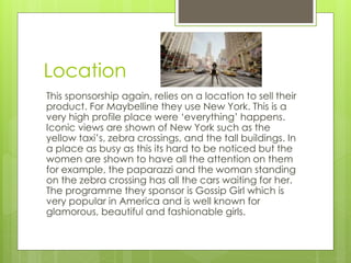 Location 
This sponsorship again, relies on a location to sell their 
product. For Maybelline they use New York. This is a 
very high profile place were ‘everything’ happens. 
Iconic views are shown of New York such as the 
yellow taxi’s, zebra crossings, and the tall buildings. In 
a place as busy as this its hard to be noticed but the 
women are shown to have all the attention on them 
for example, the paparazzi and the woman standing 
on the zebra crossing has all the cars waiting for her. 
The programme they sponsor is Gossip Girl which is 
very popular in America and is well known for 
glamorous, beautiful and fashionable girls. 
 