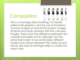 Composition 
This is a montage style of editing, it is heavily 
edited with graphics, and the use of transitions 
to move images on and off the screen. Images 
of black and white contrasts with the coloured 
images, these show the difference between the 
catwalk and reality of the ‘sidewalk’ but the 
same look is seen to be achievable. Different 
shapes and colours represent the make up and 
trends, the style of montage helps to create the 
urban vibe. 
 