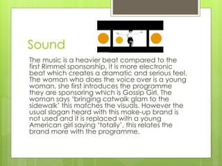 Sound 
The music is a heavier beat compared to the 
first Rimmel sponsorship, it is more electronic 
beat which creates a dramatic and serious feel. 
The woman who does the voice over is a young 
woman, she first introduces the programme 
they are sponsoring which is Gossip Girl. The 
woman says ‘bringing catwalk glam to the 
sidewalk’ this matches the visuals. However the 
usual slogan heard with this make-up brand is 
not used and it is replaced with a young 
American girl saying ‘totally’, this relates the 
brand more with the programme. 
 