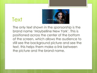 Text 
The only text shown in the sponsorship is the 
brand name ‘Maybelline New York’. This is 
positioned across the center of the bottom 
of the screen, which allows the audience to 
still see the background picture and see the 
text, this helps them make a link between 
the picture and the brand name. 
 