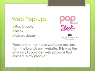 Web Pop-Ups 
 Pop beauty 
 Sleek 
 Urban decay 
Please note that these web pop-ups, are 
from the brands own website. This was the 
only way I could get web pop-ups that 
related to my product. 
 