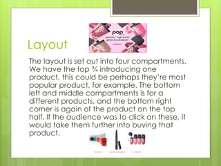 Layout 
The layout is set out into four compartments. 
We have the top ¾ introducing one 
product, this could be perhaps they’re most 
popular product, for example. The bottom 
left and middle compartments is for a 
different products, and the bottom right 
corner is again of the product on the top 
half. If the audience was to click on these, it 
would take them further into buying that 
product. 
 