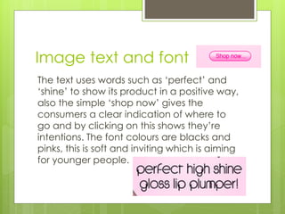 Image text and font 
The text uses words such as ‘perfect’ and 
‘shine’ to show its product in a positive way, 
also the simple ‘shop now’ gives the 
consumers a clear indication of where to 
go and by clicking on this shows they’re 
intentions. The font colours are blacks and 
pinks, this is soft and inviting which is aiming 
for younger people. 
 