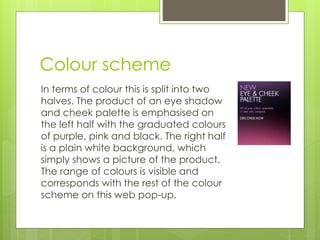 Colour scheme 
In terms of colour this is split into two 
halves. The product of an eye shadow 
and cheek palette is emphasised on 
the left half with the graduated colours 
of purple, pink and black. The right half 
is a plain white background, which 
simply shows a picture of the product. 
The range of colours is visible and 
corresponds with the rest of the colour 
scheme on this web pop-up. 
 