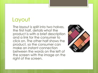 Layout 
The layout is split into two halves, 
the first half, details what the 
product is with a brief description 
and a link for the consumer to 
click on. The other half shows the 
product, so the consumer can 
make an instant connection 
between the words on the left of 
the screen with the image on the 
right of the screen. 
 