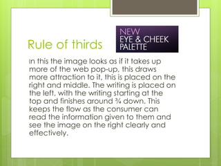 Rule of thirds 
In this the image looks as if it takes up 
more of the web pop-up, this draws 
more attraction to it, this is placed on the 
right and middle. The writing is placed on 
the left, with the writing starting at the 
top and finishes around ¾ down. This 
keeps the flow as the consumer can 
read the information given to them and 
see the image on the right clearly and 
effectively. 
 