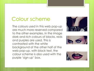 Colour scheme 
The colours used in this web pop-up 
are much more reserved compared 
to the other examples. In the image 
dark and rich colours of blacks, reds 
and purples are used. This is 
contrasted with the white 
background of the other half of the 
web pop-up, with black text, the 
colour scheme is also used with the 
purple ‘sign up’ box. 
 