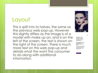 Layout 
This is spilt into to halves, the same as 
the previous web pop-up. However 
this slightly differs as the image is of a 
model with make up on, and is on the 
left of the screen, the text is shown on 
the right of the screen. There is much 
more text on this web pop-up and 
details what the want the consumer 
to do along with additional 
information. 
 