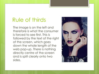 Rule of thirds 
The image is on the left and 
therefore is what the consumer 
is forced to see first. This is 
followed by the text of the right 
of the screen, which goes 
down the whole length of the 
web pop-up. There is nothing 
directly centre of the screen 
and is split clearly onto two 
sides. 
 